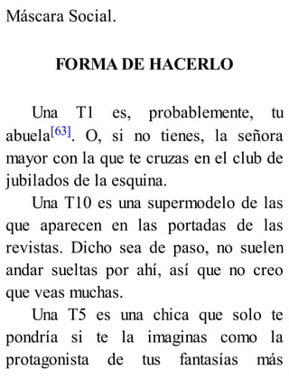 Máscara Social.
FORMA DE HACERLO
Una T1 es, probablemente, tu
abuela[63]. O, si no tienes, la señora
mayor con la que te cruzas en el club de
jubilados de la esquina.
Una T10 es una supermodelo de las
que aparecen en las portadas de las
revistas. Dicho sea de paso, no suelen
andar sueltas por ahí, así que no creo
que veas muchas.
Una T5 es una chica que solo te
pondría si te la imaginas como la
protagonista de tus fantasías más
 
