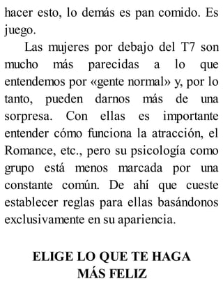 hacer esto, lo demás es pan comido. Es
juego.
Las mujeres por debajo del T7 son
mucho más parecidas a lo que
entendemos por «gente normal» y, por lo
tanto, pueden darnos más de una
sorpresa. Con ellas es importante
entender cómo funciona la atracción, el
Romance, etc., pero su psicología como
grupo está menos marcada por una
constante común. De ahí que cueste
establecer reglas para ellas basándonos
exclusivamente en su apariencia.
ELIGE LO QUE TE HAGA
MÁS FELIZ
 