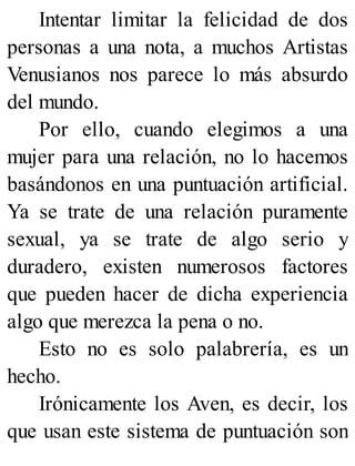 Intentar limitar la felicidad de dos
personas a una nota, a muchos Artistas
Venusianos nos parece lo más absurdo
del mundo.
Por ello, cuando elegimos a una
mujer para una relación, no lo hacemos
basándonos en una puntuación artificial.
Ya se trate de una relación puramente
sexual, ya se trate de algo serio y
duradero, existen numerosos factores
que pueden hacer de dicha experiencia
algo que merezca la pena o no.
Esto no es solo palabrería, es un
hecho.
Irónicamente los Aven, es decir, los
que usan este sistema de puntuación son
 