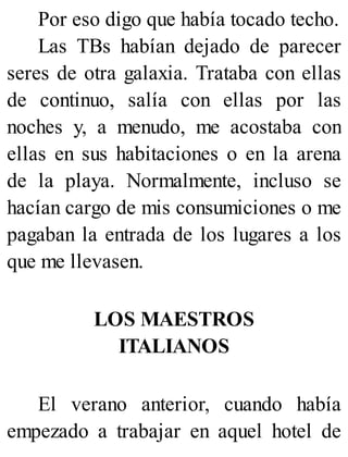 Por eso digo que había tocado techo.
Las TBs habían dejado de parecer
seres de otra galaxia. Trataba con ellas
de continuo, salía con ellas por las
noches y, a menudo, me acostaba con
ellas en sus habitaciones o en la arena
de la playa. Normalmente, incluso se
hacían cargo de mis consumiciones o me
pagaban la entrada de los lugares a los
que me llevasen.
LOS MAESTROS
ITALIANOS
El verano anterior, cuando había
empezado a trabajar en aquel hotel de
 