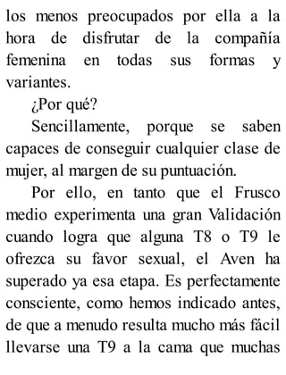los menos preocupados por ella a la
hora de disfrutar de la compañía
femenina en todas sus formas y
variantes.
¿Por qué?
Sencillamente, porque se saben
capaces de conseguir cualquier clase de
mujer, al margen de su puntuación.
Por ello, en tanto que el Frusco
medio experimenta una gran Validación
cuando logra que alguna T8 o T9 le
ofrezca su favor sexual, el Aven ha
superado ya esa etapa. Es perfectamente
consciente, como hemos indicado antes,
de que a menudo resulta mucho más fácil
llevarse una T9 a la cama que muchas
 