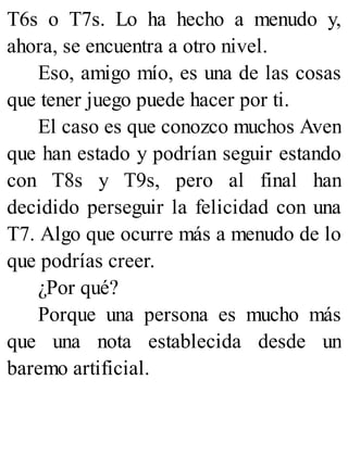 T6s o T7s. Lo ha hecho a menudo y,
ahora, se encuentra a otro nivel.
Eso, amigo mío, es una de las cosas
que tener juego puede hacer por ti.
El caso es que conozco muchos Aven
que han estado y podrían seguir estando
con T8s y T9s, pero al final han
decidido perseguir la felicidad con una
T7. Algo que ocurre más a menudo de lo
que podrías creer.
¿Por qué?
Porque una persona es mucho más
que una nota establecida desde un
baremo artificial.
 