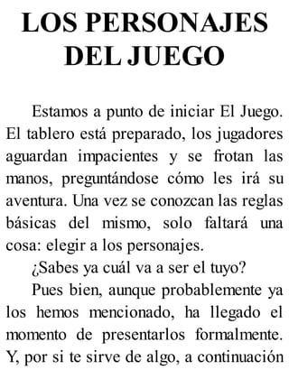 LOS PERSONAJES
DEL JUEGO
Estamos a punto de iniciar El Juego.
El tablero está preparado, los jugadores
aguardan impacientes y se frotan las
manos, preguntándose cómo les irá su
aventura. Una vez se conozcan las reglas
básicas del mismo, solo faltará una
cosa: elegir a los personajes.
¿Sabes ya cuál va a ser el tuyo?
Pues bien, aunque probablemente ya
los hemos mencionado, ha llegado el
momento de presentarlos formalmente.
Y, por si te sirve de algo, a continuación
 