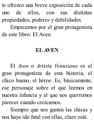 te ofrezco una breve exposición de cada
uno de ellos, con sus distintas
propiedades, poderes y debilidades.
Empecemos por el gran protagonista
de este libro: El Aven.
EL AVEN
El Aven o Artista Venusiano es el
gran protagonista de esta historia, el
chico bueno, el héroe. Es, básicamente,
ese personaje sobre el que leemos en
nuestra infancia y al que nos querremos
parecer cuando crezcamos.
Siempre que nos gusten las chicas y
nos haya ido fatal con ellas, claro está.
 