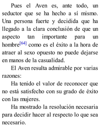 Pues el Aven es, ante todo, un
seductor que se ha hecho a sí mismo.
Una persona fuerte y decidida que ha
llegado a la clara conclusión de que un
aspecto tan importante para un
hombre[64] como es el éxito a la hora de
atraer al sexo opuesto no puede dejarse
en manos de la casualidad.
El Aven resulta admirable por varias
razones:
Ha tenido el valor de reconocer que
no está satisfecho con su grado de éxito
con las mujeres.
Ha mostrado la resolución necesaria
para decidir hacer al respecto lo que sea
necesario.
 