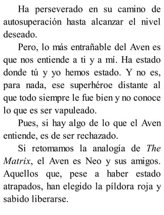 Ha perseverado en su camino de
autosuperación hasta alcanzar el nivel
deseado.
Pero, lo más entrañable del Aven es
que nos entiende a ti y a mí. Ha estado
donde tú y yo hemos estado. Y no es,
para nada, ese superhéroe distante al
que todo siempre le fue bien y no conoce
lo que es ser vapuleado.
Pues, si hay algo de lo que el Aven
entiende, es de ser rechazado.
Si retomamos la analogía de The
Matrix, el Aven es Neo y sus amigos.
Aquellos que, pese a haber estado
atrapados, han elegido la píldora roja y
sabido liberarse.
 