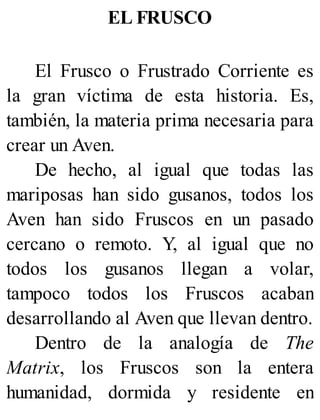 EL FRUSCO
El Frusco o Frustrado Corriente es
la gran víctima de esta historia. Es,
también, la materia prima necesaria para
crear un Aven.
De hecho, al igual que todas las
mariposas han sido gusanos, todos los
Aven han sido Fruscos en un pasado
cercano o remoto. Y, al igual que no
todos los gusanos llegan a volar,
tampoco todos los Fruscos acaban
desarrollando al Aven que llevan dentro.
Dentro de la analogía de The
Matrix, los Fruscos son la entera
humanidad, dormida y residente en
 