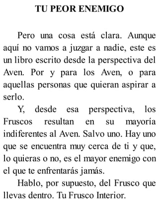 TU PEOR ENEMIGO
Pero una cosa está clara. Aunque
aquí no vamos a juzgar a nadie, este es
un libro escrito desde la perspectiva del
Aven. Por y para los Aven, o para
aquellas personas que quieran aspirar a
serlo.
Y, desde esa perspectiva, los
Fruscos resultan en su mayoría
indiferentes al Aven. Salvo uno. Hay uno
que se encuentra muy cerca de ti y que,
lo quieras o no, es el mayor enemigo con
el que te enfrentarás jamás.
Hablo, por supuesto, del Frusco que
llevas dentro. Tu Frusco Interior.
 