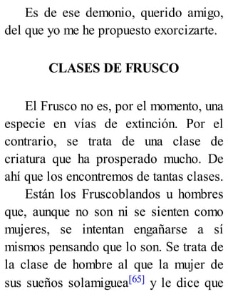 Es de ese demonio, querido amigo,
del que yo me he propuesto exorcizarte.
CLASES DE FRUSCO
El Frusco no es, por el momento, una
especie en vías de extinción. Por el
contrario, se trata de una clase de
criatura que ha prosperado mucho. De
ahí que los encontremos de tantas clases.
Están los Fruscoblandos u hombres
que, aunque no son ni se sienten como
mujeres, se intentan engañarse a sí
mismos pensando que lo son. Se trata de
la clase de hombre al que la mujer de
sus sueños solamiguea[65] y le dice que
 