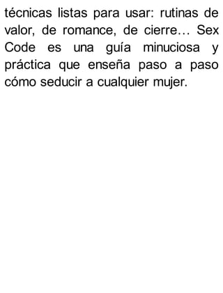 técnicas listas para usar: rutinas de
valor, de romance, de cierre… Sex
Code es una guía minuciosa y
práctica que enseña paso a paso
cómo seducir a cualquier mujer.
 
