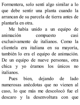 Formentera, solo sentí algo similar a lo
que debe sentir una planta cuando la
arrancan de su parcela de tierra antes de
plantarla en otra.
Me había unido a un equipo de
animación compuesto casi
exclusivamente de italianos. Como la
clientela era italiana en su mayoría,
también lo era el equipo de animación.
De un equipo de nueve personas, otra
chica y yo éramos los únicos no
italianos.
Pues bien, dejando de lado
numerosas anécdotas que no vienen al
caso, lo que más me descolocó fue el
descaro y la desenvoltura con que
 