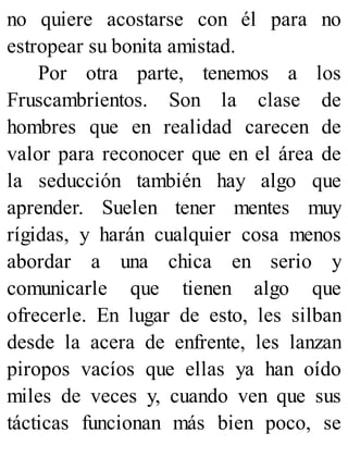 no quiere acostarse con él para no
estropear su bonita amistad.
Por otra parte, tenemos a los
Fruscambrientos. Son la clase de
hombres que en realidad carecen de
valor para reconocer que en el área de
la seducción también hay algo que
aprender. Suelen tener mentes muy
rígidas, y harán cualquier cosa menos
abordar a una chica en serio y
comunicarle que tienen algo que
ofrecerle. En lugar de esto, les silban
desde la acera de enfrente, les lanzan
piropos vacíos que ellas ya han oído
miles de veces y, cuando ven que sus
tácticas funcionan más bien poco, se
 