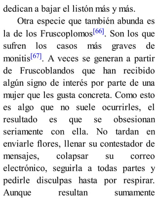 dedican a bajar el listón más y más.
Otra especie que también abunda es
la de los Fruscoplomos[66]. Son los que
sufren los casos más graves de
monitis[67]. A veces se generan a partir
de Fruscoblandos que han recibido
algún signo de interés por parte de una
mujer que les gusta concreta. Como esto
es algo que no suele ocurrirles, el
resultado es que se obsesionan
seriamente con ella. No tardan en
enviarle flores, llenar su contestador de
mensajes, colapsar su correo
electrónico, seguirla a todas partes y
pedirle disculpas hasta por respirar.
Aunque resultan sumamente
 
