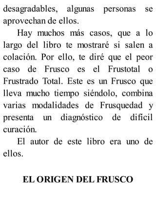 desagradables, algunas personas se
aprovechan de ellos.
Hay muchos más casos, que a lo
largo del libro te mostraré si salen a
colación. Por ello, te diré que el peor
caso de Frusco es el Frustotal o
Frustrado Total. Este es un Frusco que
lleva mucho tiempo siéndolo, combina
varias modalidades de Frusquedad y
presenta un diagnóstico de difícil
curación.
El autor de este libro era uno de
ellos.
EL ORIGEN DEL FRUSCO
 