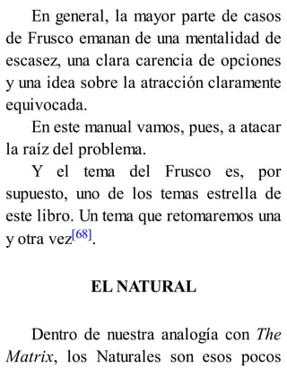 En general, la mayor parte de casos
de Frusco emanan de una mentalidad de
escasez, una clara carencia de opciones
y una idea sobre la atracción claramente
equivocada.
En este manual vamos, pues, a atacar
la raíz del problema.
Y el tema del Frusco es, por
supuesto, uno de los temas estrella de
este libro. Un tema que retomaremos una
y otra vez[68].
EL NATURAL
Dentro de nuestra analogía con The
Matrix, los Naturales son esos pocos
 