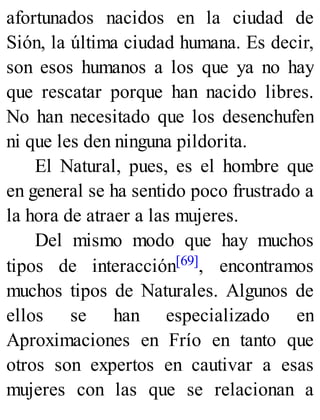 afortunados nacidos en la ciudad de
Sión, la última ciudad humana. Es decir,
son esos humanos a los que ya no hay
que rescatar porque han nacido libres.
No han necesitado que los desenchufen
ni que les den ninguna pildorita.
El Natural, pues, es el hombre que
en general se ha sentido poco frustrado a
la hora de atraer a las mujeres.
Del mismo modo que hay muchos
tipos de interacción[69], encontramos
muchos tipos de Naturales. Algunos de
ellos se han especializado en
Aproximaciones en Frío en tanto que
otros son expertos en cautivar a esas
mujeres con las que se relacionan a
 