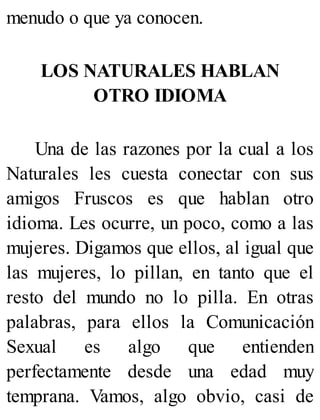 menudo o que ya conocen.
LOS NATURALES HABLAN
OTRO IDIOMA
Una de las razones por la cual a los
Naturales les cuesta conectar con sus
amigos Fruscos es que hablan otro
idioma. Les ocurre, un poco, como a las
mujeres. Digamos que ellos, al igual que
las mujeres, lo pillan, en tanto que el
resto del mundo no lo pilla. En otras
palabras, para ellos la Comunicación
Sexual es algo que entienden
perfectamente desde una edad muy
temprana. Vamos, algo obvio, casi de
 