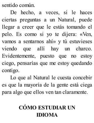 sentido común.
De hecho, a veces, si le haces
ciertas preguntas a un Natural, puede
llegar a creer que le estás tomando el
pelo. Es como si yo te dijera: «Ven,
vamos a sentarnos ahí» y tú estuvieses
viendo que allí hay un charco.
Evidentemente, puesto que no estoy
ciego, pensarías que me estoy quedando
contigo.
Lo que al Natural le cuesta concebir
es que la mayoría de la gente está ciega
para algo que ellos ven tan claramente.
CÓMO ESTUDIAR UN
IDIOMA
 