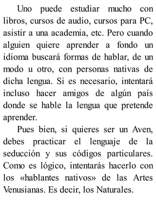 Uno puede estudiar mucho con
libros, cursos de audio, cursos para PC,
asistir a una academia, etc. Pero cuando
alguien quiere aprender a fondo un
idioma buscará formas de hablar, de un
modo u otro, con personas nativas de
dicha lengua. Si es necesario, intentará
incluso hacer amigos de algún país
donde se hable la lengua que pretende
aprender.
Pues bien, si quieres ser un Aven,
debes practicar el lenguaje de la
seducción y sus códigos particulares.
Como es lógico, intentarás hacerlo con
los «hablantes nativos» de las Artes
Venusianas. Es decir, los Naturales.
 