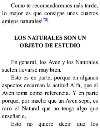 Como te recomendaremos más tarde,
lo mejor es que consigas unos cuantos
amigos naturales[70].
LOS NATURALES SON UN
OBJETO DE ESTUDIO
En general, los Aven y los Naturales
suelen llevarse muy bien.
Esto es en parte, porque en algunos
aspectos encarnan la actitud Alfa, que el
Aven toma como referencia. Y en parte
porque, por mucho que un Aven sepa, es
raro el Natural que no tenga algo que
enseñarle.
Esto no quiere decir que los
 