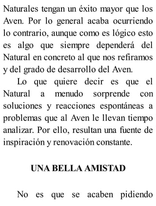 Naturales tengan un éxito mayor que los
Aven. Por lo general acaba ocurriendo
lo contrario, aunque como es lógico esto
es algo que siempre dependerá del
Natural en concreto al que nos refiramos
y del grado de desarrollo del Aven.
Lo que quiere decir es que el
Natural a menudo sorprende con
soluciones y reacciones espontáneas a
problemas que al Aven le llevan tiempo
analizar. Por ello, resultan una fuente de
inspiración y renovación constante.
UNA BELLA AMISTAD
No es que se acaben pidiendo
 