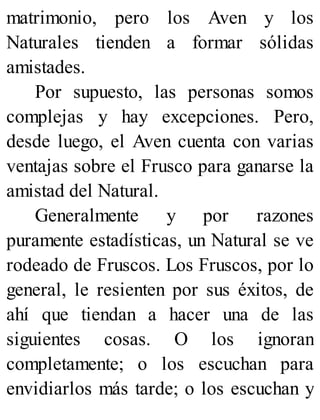 matrimonio, pero los Aven y los
Naturales tienden a formar sólidas
amistades.
Por supuesto, las personas somos
complejas y hay excepciones. Pero,
desde luego, el Aven cuenta con varias
ventajas sobre el Frusco para ganarse la
amistad del Natural.
Generalmente y por razones
puramente estadísticas, un Natural se ve
rodeado de Fruscos. Los Fruscos, por lo
general, le resienten por sus éxitos, de
ahí que tiendan a hacer una de las
siguientes cosas. O los ignoran
completamente; o los escuchan para
envidiarlos más tarde; o los escuchan y
 