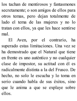 los tachan de mentirosos y fantasmones
secretamente; o son amigos de ellos para
otros temas, pero dejan totalmente de
lado el tema de las mujeres y no lo
tratan con ellos, ya que les hace sentirse
mal.
El Aven, por el contrario, ha
superado estas limitaciones. Una vez se
ha demostrado que el Natural que tiene
en frente es uno auténtico y no cualquier
clase de impostor, su actitud con él es
radicalmente distinta a la del Frusco. De
hecho, no solo le escucha y lo toma en
serio cuando habla de sus éxitos, sino
que le anima a que se explaye sobre
ellos.
 