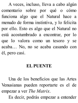A veces, incluso, lleva a cabo algún
comentario sobre por qué o cómo
funciona algo que el Natural hace a
menudo de forma instintiva, y lo felicita
por ello. Esto es algo que el Natural no
está acostumbrado a encontrar, por lo
que lo valora como un tesoro y se
acaba… No, no se acaba casando con
él, pero casi.
EL PUENTE
Una de los beneficios que las Artes
Venusianas pueden reportarte es el de
empezar a ver The Matrix.
Es decir, podrás empezar a entender
 