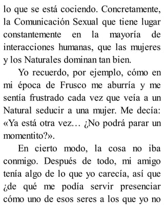 lo que se está cociendo. Concretamente,
la Comunicación Sexual que tiene lugar
constantemente en la mayoría de
interacciones humanas, que las mujeres
y los Naturales dominan tan bien.
Yo recuerdo, por ejemplo, cómo en
mi época de Frusco me aburría y me
sentía frustrado cada vez que veía a un
Natural seducir a una mujer. Me decía:
«Ya está otra vez… ¿No podrá parar un
momentito?».
En cierto modo, la cosa no iba
conmigo. Después de todo, mi amigo
tenía algo de lo que yo carecía, así que
¿de qué me podía servir presenciar
cómo uno de esos seres a los que yo no
 