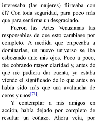 interesaba (las mujeres) flirteaba con
él? Con toda seguridad, para poco más
que para sentirme un desgraciado.
Fueron las Artes Venusianas las
responsables de que esto cambiase por
completo. A medida que empezaba a
dominarlas, un nuevo universo se iba
esbozando ante mis ojos. Poco a poco,
fue cobrando mayor claridad y, antes de
que me pudiera dar cuenta, ya estaba
viendo el significado de lo que antes no
había sido más que una avalancha de
ceros y unos[71].
Y contemplar a mis amigos en
acción, había dejado por completo de
resultar un coñazo. Ahora veía, por
 