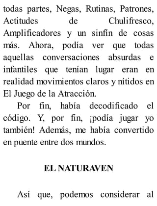 todas partes, Negas, Rutinas, Patrones,
Actitudes de Chulifresco,
Amplificadores y un sinfín de cosas
más. Ahora, podía ver que todas
aquellas conversaciones absurdas e
infantiles que tenían lugar eran en
realidad movimientos claros y nítidos en
El Juego de la Atracción.
Por fin, había decodificado el
código. Y, por fin, ¡podía jugar yo
también! Además, me había convertido
en puente entre dos mundos.
EL NATURAVEN
Así que, podemos considerar al
 