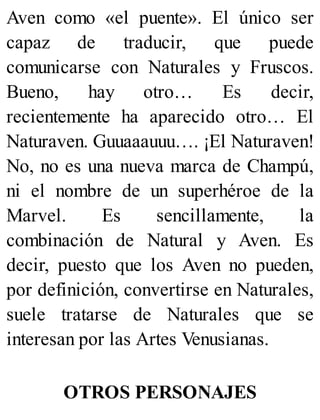 Aven como «el puente». El único ser
capaz de traducir, que puede
comunicarse con Naturales y Fruscos.
Bueno, hay otro… Es decir,
recientemente ha aparecido otro… El
Naturaven. Guuaaauuu…. ¡El Naturaven!
No, no es una nueva marca de Champú,
ni el nombre de un superhéroe de la
Marvel. Es sencillamente, la
combinación de Natural y Aven. Es
decir, puesto que los Aven no pueden,
por definición, convertirse en Naturales,
suele tratarse de Naturales que se
interesan por las Artes Venusianas.
OTROS PERSONAJES
 