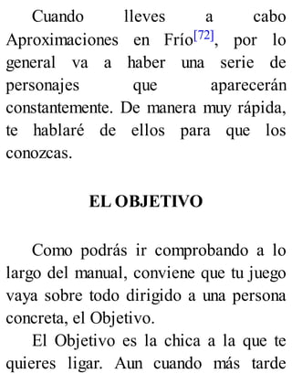 Cuando lleves a cabo
Aproximaciones en Frío[72], por lo
general va a haber una serie de
personajes que aparecerán
constantemente. De manera muy rápida,
te hablaré de ellos para que los
conozcas.
EL OBJETIVO
Como podrás ir comprobando a lo
largo del manual, conviene que tu juego
vaya sobre todo dirigido a una persona
concreta, el Objetivo.
El Objetivo es la chica a la que te
quieres ligar. Aun cuando más tarde
 