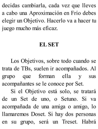 decidas cambiarla, cada vez que lleves
a cabo una Aproximación en Frío debes
elegir un Objetivo. Hacerlo va a hacer tu
juego mucho más eficaz.
EL SET
Los Objetivos, sobre todo cuando se
trata de TBs, suelen ir acompañados. Al
grupo que forman ella y sus
acompañantes se le conoce por Set.
Si el Objetivo está solo, se tratará
de un Set de uno, o Setuno. Si va
acompañada de una amiga o amigo, lo
llamaremos Doset. Si hay dos personas
en su grupo, será un Treset. Habrá
 