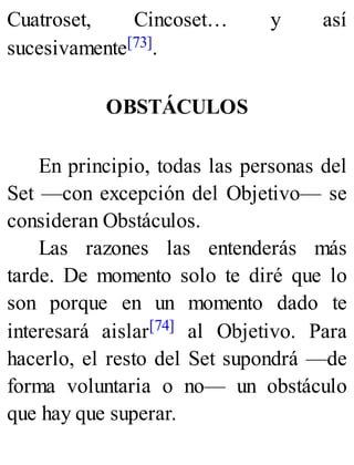 Cuatroset, Cincoset… y así
sucesivamente[73].
OBSTÁCULOS
En principio, todas las personas del
Set —con excepción del Objetivo— se
consideran Obstáculos.
Las razones las entenderás más
tarde. De momento solo te diré que lo
son porque en un momento dado te
interesará aislar[74] al Objetivo. Para
hacerlo, el resto del Set supondrá —de
forma voluntaria o no— un obstáculo
que hay que superar.
 