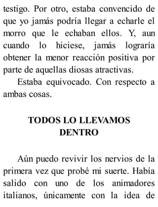 testigo. Por otro, estaba convencido de
que yo jamás podría llegar a echarle el
morro que le echaban ellos. Y, aun
cuando lo hiciese, jamás lograría
obtener la menor reacción positiva por
parte de aquellas diosas atractivas.
Estaba equivocado. Con respecto a
ambas cosas.
TODOS LO LLEVAMOS
DENTRO
Aún puedo revivir los nervios de la
primera vez que probé mi suerte. Había
salido con uno de los animadores
italianos, únicamente con la idea de
 