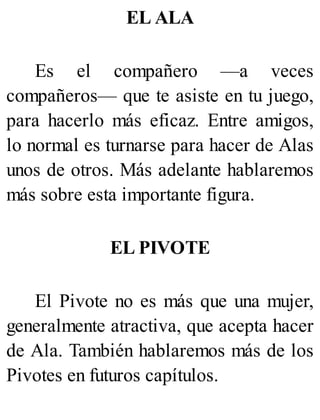 EL ALA
Es el compañero —a veces
compañeros— que te asiste en tu juego,
para hacerlo más eficaz. Entre amigos,
lo normal es turnarse para hacer de Alas
unos de otros. Más adelante hablaremos
más sobre esta importante figura.
EL PIVOTE
El Pivote no es más que una mujer,
generalmente atractiva, que acepta hacer
de Ala. También hablaremos más de los
Pivotes en futuros capítulos.
 