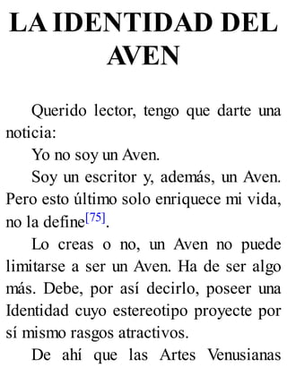 LA IDENTIDAD DEL
AVEN
Querido lector, tengo que darte una
noticia:
Yo no soy un Aven.
Soy un escritor y, además, un Aven.
Pero esto último solo enriquece mi vida,
no la define[75].
Lo creas o no, un Aven no puede
limitarse a ser un Aven. Ha de ser algo
más. Debe, por así decirlo, poseer una
Identidad cuyo estereotipo proyecte por
sí mismo rasgos atractivos.
De ahí que las Artes Venusianas
 