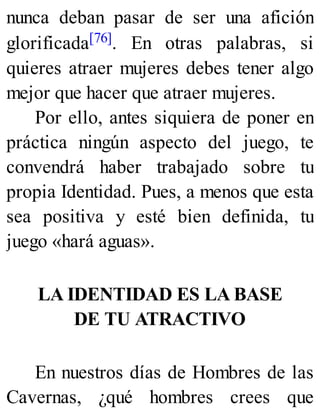 nunca deban pasar de ser una afición
glorificada[76]. En otras palabras, si
quieres atraer mujeres debes tener algo
mejor que hacer que atraer mujeres.
Por ello, antes siquiera de poner en
práctica ningún aspecto del juego, te
convendrá haber trabajado sobre tu
propia Identidad. Pues, a menos que esta
sea positiva y esté bien definida, tu
juego «hará aguas».
LA IDENTIDAD ES LA BASE
DE TU ATRACTIVO
En nuestros días de Hombres de las
Cavernas, ¿qué hombres crees que
 