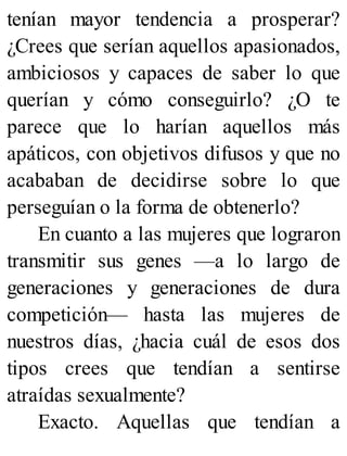 tenían mayor tendencia a prosperar?
¿Crees que serían aquellos apasionados,
ambiciosos y capaces de saber lo que
querían y cómo conseguirlo? ¿O te
parece que lo harían aquellos más
apáticos, con objetivos difusos y que no
acababan de decidirse sobre lo que
perseguían o la forma de obtenerlo?
En cuanto a las mujeres que lograron
transmitir sus genes —a lo largo de
generaciones y generaciones de dura
competición— hasta las mujeres de
nuestros días, ¿hacia cuál de esos dos
tipos crees que tendían a sentirse
atraídas sexualmente?
Exacto. Aquellas que tendían a
 