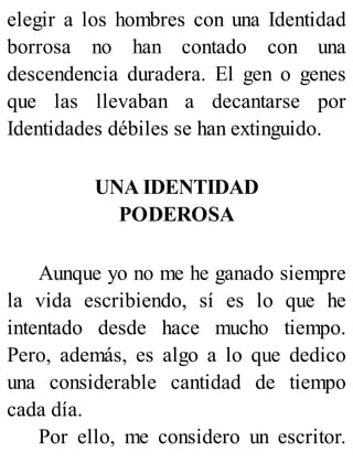 elegir a los hombres con una Identidad
borrosa no han contado con una
descendencia duradera. El gen o genes
que las llevaban a decantarse por
Identidades débiles se han extinguido.
UNA IDENTIDAD
PODEROSA
Aunque yo no me he ganado siempre
la vida escribiendo, sí es lo que he
intentado desde hace mucho tiempo.
Pero, además, es algo a lo que dedico
una considerable cantidad de tiempo
cada día.
Por ello, me considero un escritor.
 