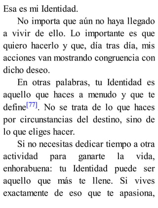Esa es mi Identidad.
No importa que aún no haya llegado
a vivir de ello. Lo importante es que
quiero hacerlo y que, día tras día, mis
acciones van mostrando congruencia con
dicho deseo.
En otras palabras, tu Identidad es
aquello que haces a menudo y que te
define[77]. No se trata de lo que haces
por circunstancias del destino, sino de
lo que eliges hacer.
Si no necesitas dedicar tiempo a otra
actividad para ganarte la vida,
enhorabuena: tu Identidad puede ser
aquello que más te llene. Si vives
exactamente de eso que te apasiona,
 