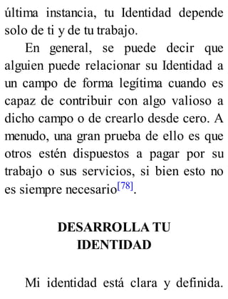 última instancia, tu Identidad depende
solo de ti y de tu trabajo.
En general, se puede decir que
alguien puede relacionar su Identidad a
un campo de forma legítima cuando es
capaz de contribuir con algo valioso a
dicho campo o de crearlo desde cero. A
menudo, una gran prueba de ello es que
otros estén dispuestos a pagar por su
trabajo o sus servicios, si bien esto no
es siempre necesario[78].
DESARROLLA TU
IDENTIDAD
Mi identidad está clara y definida.
 
