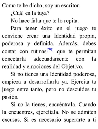 Como te he dicho, soy un escritor.
¿Cuál es la tuya?
No hace falta que te lo repita.
Para tener éxito en el juego te
conviene crear una Identidad propia,
poderosa y definida. Además, debes
contar con rutinas[79] que te permitan
conectarla adecuadamente con la
realidad y emociones del Objetivo.
Si no tienes una Identidad poderosa,
empieza a desarrollarla ya. Ejercita tu
juego entre tanto, pero no descuides tu
pasión.
Si no la tienes, encuéntrala. Cuando
la encuentres, ejercítala. No se admiten
excusas. Si es necesario superarte a ti
 