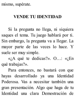 mismo, supérate.
VENDE TU IDENTIDAD
Si la pregunta no llega, ni siquiera
saques el tema. Tu juego hablará por ti.
Sin embargo, la pregunta va a llegar. La
mayor parte de las veces lo hace. Y
suele ser muy simple.
«¿A qué te dedicas?». O…: «¿En
qué trabajas?».
Para entonces, no bastará con que
hayas desarrollado ya una Identidad
Poderosa. Vas a necesitar también una
gran presentación. Algo que haga de tu
Identidad una clara Demostración de
 