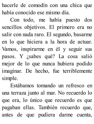 hacerle de comodín con una chica que
había conocido ese mismo día.
Con todo, me había puesto dos
sencillos objetivos. El primero era no
salir con nada raro. El segundo, basarme
en lo que hiciera a la hora de actuar.
Vamos, inspirarme en él y seguir sus
pasos. Y ¿sabes qué? La cosa salió
mejor de lo que nunca hubiera podido
imaginar. De hecho, fue terriblemente
simple.
Estábamos tomando un refresco en
una terraza junto al mar. No recuerdo lo
que era, lo único que recuerdo es que
pagaban ellas. También recuerdo que,
antes de que pudiera darme cuenta,
 