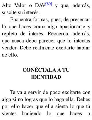 Alto Valor o DAV[80] y que, además,
suscite su interés.
Encuentra formas, pues, de presentar
lo que haces como algo apasionante y
repleto de interés. Recuerda, además,
que nunca debe parecer que lo intentas
vender. Debe realmente excitarte hablar
de ello.
CONÉCTALA A TU
IDENTIDAD
Te va a servir de poco excitarte con
algo si no logras que lo haga ella. Debes
por ello hacer que ella sienta lo que tú
sientes haciendo lo que haces o
 