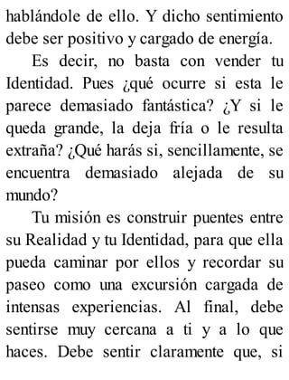 hablándole de ello. Y dicho sentimiento
debe ser positivo y cargado de energía.
Es decir, no basta con vender tu
Identidad. Pues ¿qué ocurre si esta le
parece demasiado fantástica? ¿Y si le
queda grande, la deja fría o le resulta
extraña? ¿Qué harás si, sencillamente, se
encuentra demasiado alejada de su
mundo?
Tu misión es construir puentes entre
su Realidad y tu Identidad, para que ella
pueda caminar por ellos y recordar su
paseo como una excursión cargada de
intensas experiencias. Al final, debe
sentirse muy cercana a ti y a lo que
haces. Debe sentir claramente que, si
 