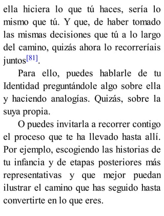 ella hiciera lo que tú haces, sería lo
mismo que tú. Y que, de haber tomado
las mismas decisiones que tú a lo largo
del camino, quizás ahora lo recorreríais
juntos[81].
Para ello, puedes hablarle de tu
Identidad preguntándole algo sobre ella
y haciendo analogías. Quizás, sobre la
suya propia.
O puedes invitarla a recorrer contigo
el proceso que te ha llevado hasta allí.
Por ejemplo, escogiendo las historias de
tu infancia y de etapas posteriores más
representativas y que mejor puedan
ilustrar el camino que has seguido hasta
convertirte en lo que eres.
 