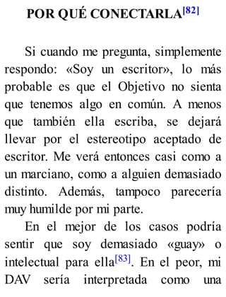 POR QUÉ CONECTARLA[82]
Si cuando me pregunta, simplemente
respondo: «Soy un escritor», lo más
probable es que el Objetivo no sienta
que tenemos algo en común. A menos
que también ella escriba, se dejará
llevar por el estereotipo aceptado de
escritor. Me verá entonces casi como a
un marciano, como a alguien demasiado
distinto. Además, tampoco parecería
muy humilde por mi parte.
En el mejor de los casos podría
sentir que soy demasiado «guay» o
intelectual para ella[83]. En el peor, mi
DAV sería interpretada como una
 